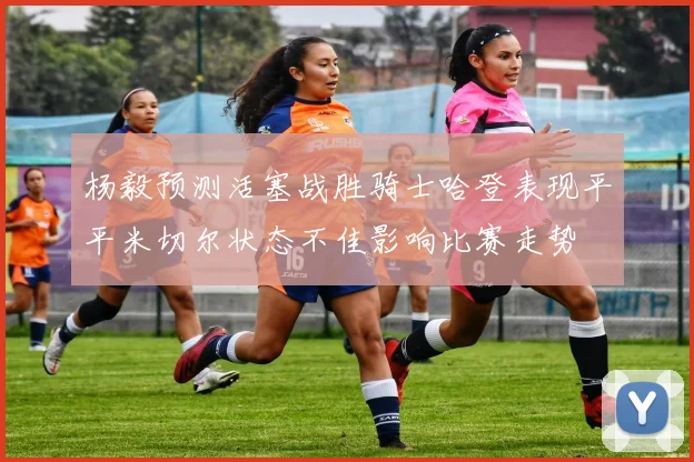 杨毅预测活塞战胜骑士哈登表现平平米切尔状态不佳影响比赛走势