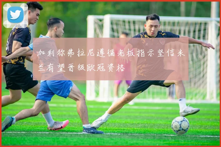 加利称弗拉尼遵循老板指示坚信米兰有望晋级欧冠资格