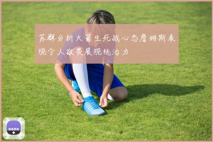 苏群分析火箭生死战心态詹姆斯表现令人敬畏展现统治力