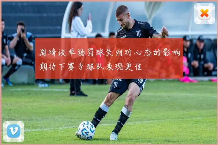 周琦谈单场罚球失利对心态的影响期待下赛季球队表现更佳