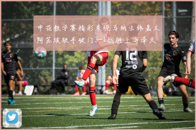 申花教学赛精彩表现马纳法韩嘉文阿苏埃联手破门3-1战胜上海泽天