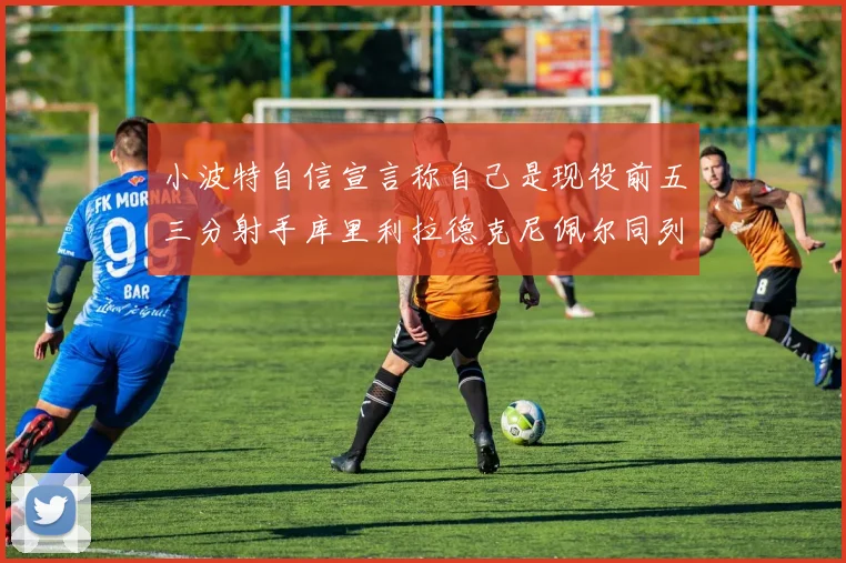 小波特自信宣言称自己是现役前五三分射手库里利拉德克尼佩尔同列其中