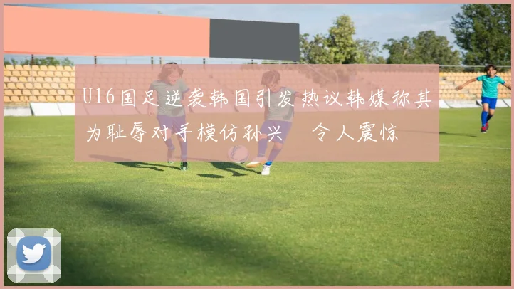 U16国足逆袭韩国引发热议韩媒称其为耻辱对手模仿孙兴慜令人震惊