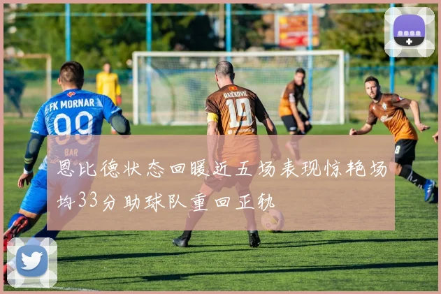恩比德状态回暖近五场表现惊艳场均33分助球队重回正轨