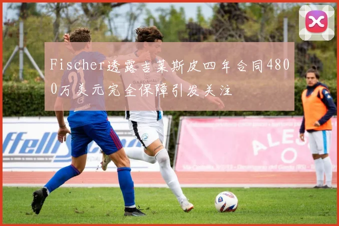 Fischer透露吉莱斯皮四年合同4800万美元完全保障引发关注
