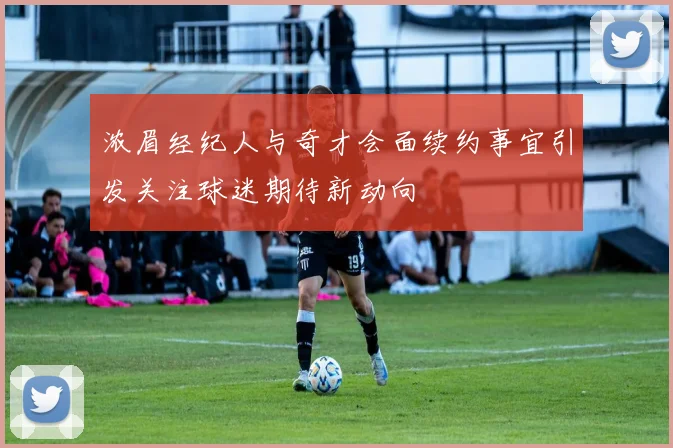 浓眉经纪人与奇才会面续约事宜引发关注球迷期待新动向