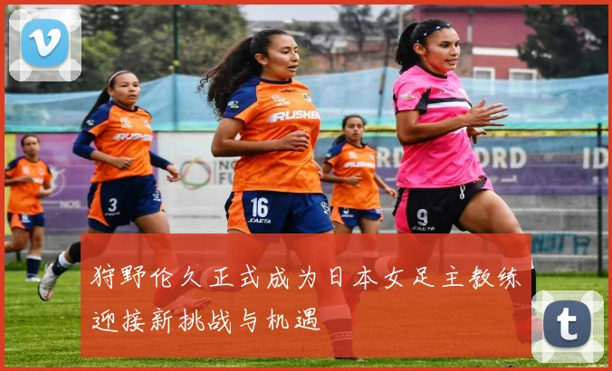 狩野伦久正式成为日本女足主教练迎接新挑战与机遇