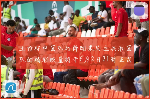 土伦杯中国队对阵刚果民主共和国队的精彩较量将于6月2日21时正式开启