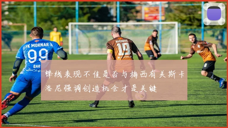 锋线表现不佳是否与梅西有关斯卡洛尼强调创造机会才是关键