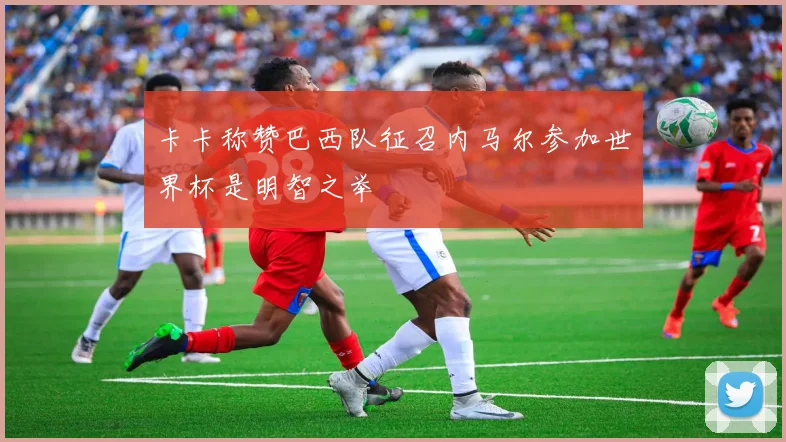 卡卡称赞巴西队征召内马尔参加世界杯是明智之举