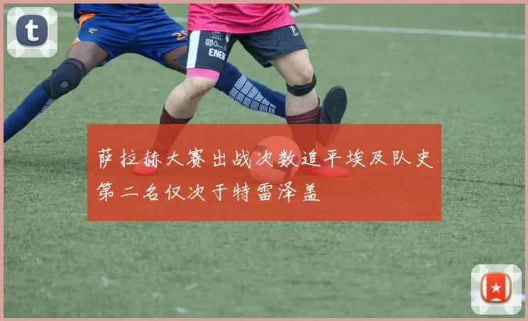 萨拉赫大赛出战次数追平埃及队史第二名仅次于特雷泽盖