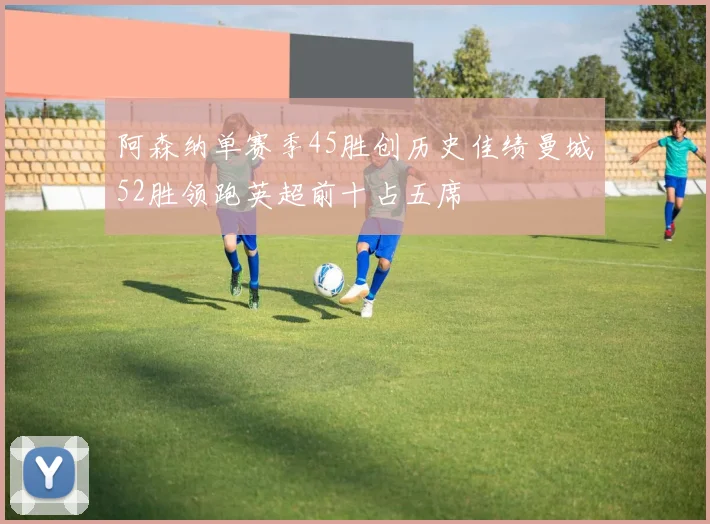 阿森纳单赛季45胜创历史佳绩曼城52胜领跑英超前十占五席