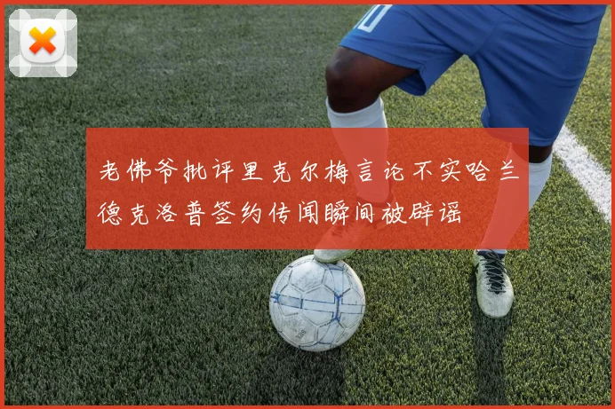 老佛爷批评里克尔梅言论不实哈兰德克洛普签约传闻瞬间被辟谣